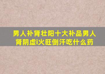 男人补肾壮阳十大补品男人肾阴虚i火旺倒汗吃什么药