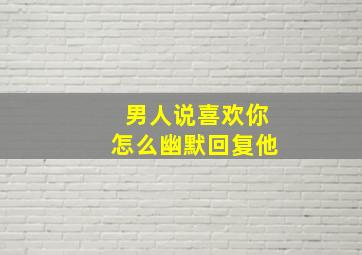 男人说喜欢你怎么幽默回复他