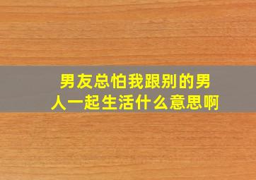 男友总怕我跟别的男人一起生活什么意思啊