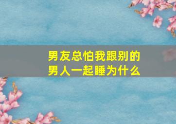 男友总怕我跟别的男人一起睡为什么