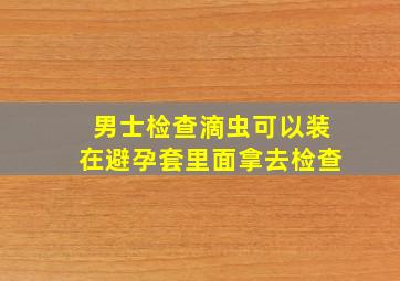 男士检查滴虫可以装在避孕套里面拿去检查