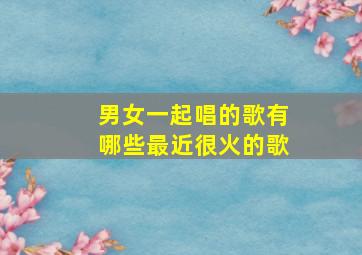 男女一起唱的歌有哪些最近很火的歌