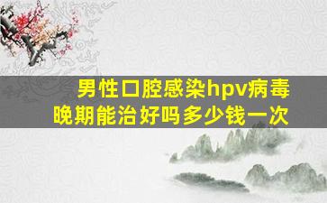 男性口腔感染hpv病毒晚期能治好吗多少钱一次