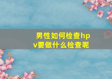 男性如何检查hpv要做什么检查呢