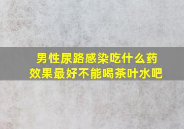 男性尿路感染吃什么药效果最好不能喝茶叶水吧