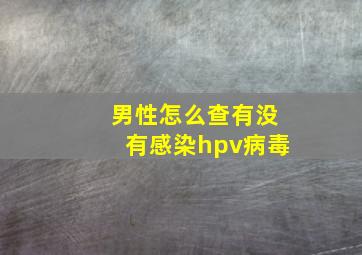 男性怎么查有没有感染hpv病毒