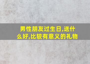 男性朋友过生日,送什么好,比较有意义的礼物