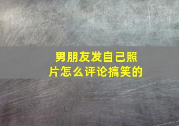 男朋友发自己照片怎么评论搞笑的