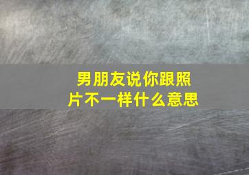 男朋友说你跟照片不一样什么意思