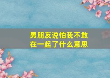 男朋友说怕我不敢在一起了什么意思