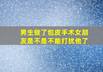 男生做了包皮手术女朋友是不是不能打扰他了