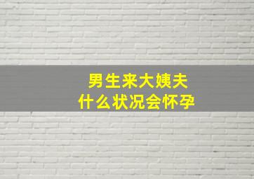 男生来大姨夫什么状况会怀孕