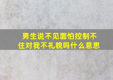 男生说不见面怕控制不住对我不礼貌吗什么意思