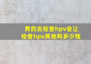 男的去检查hpv会让检查hpv其他吗多少钱