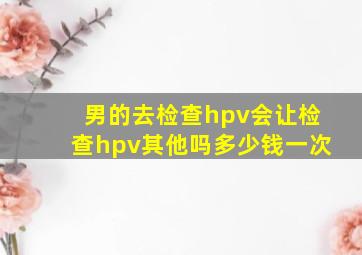 男的去检查hpv会让检查hpv其他吗多少钱一次