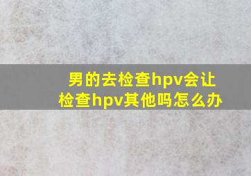 男的去检查hpv会让检查hpv其他吗怎么办