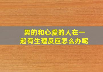 男的和心爱的人在一起有生理反应怎么办呢