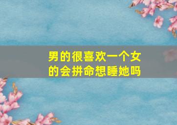 男的很喜欢一个女的会拼命想睡她吗