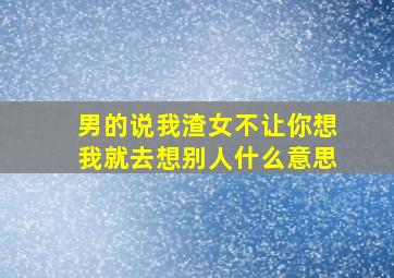 男的说我渣女不让你想我就去想别人什么意思