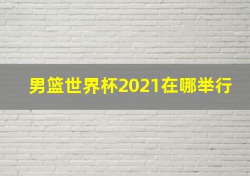 男篮世界杯2021在哪举行