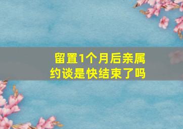 留置1个月后亲属约谈是快结束了吗