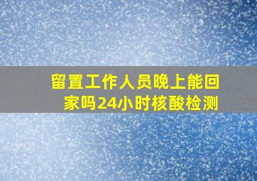 留置工作人员晚上能回家吗24小时核酸检测