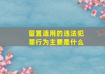 留置适用的违法犯罪行为主要是什么