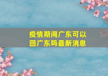 疫情期间广东可以回广东吗最新消息