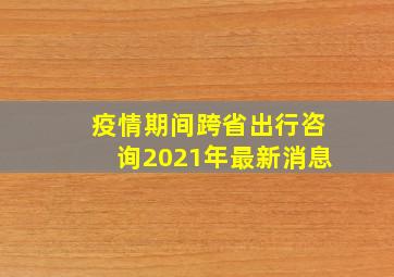 疫情期间跨省出行咨询2021年最新消息