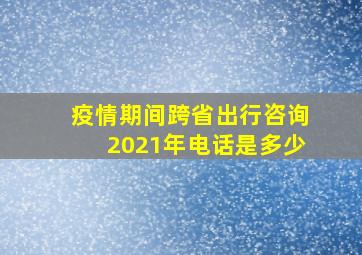 疫情期间跨省出行咨询2021年电话是多少