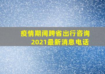 疫情期间跨省出行咨询2021最新消息电话