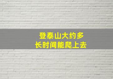 登泰山大约多长时间能爬上去