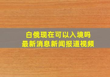 白俄现在可以入境吗最新消息新闻报道视频