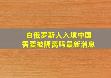 白俄罗斯人入境中国需要被隔离吗最新消息