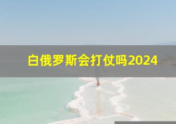 白俄罗斯会打仗吗2024