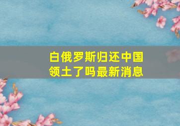 白俄罗斯归还中国领土了吗最新消息