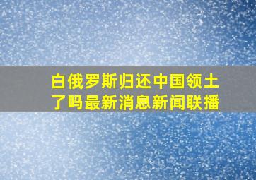 白俄罗斯归还中国领土了吗最新消息新闻联播