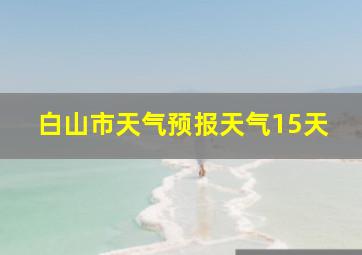 白山市天气预报天气15天