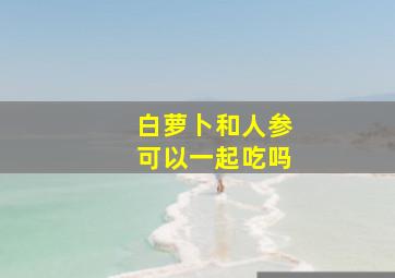 白萝卜和人参可以一起吃吗