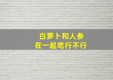 白萝卜和人参在一起吃行不行