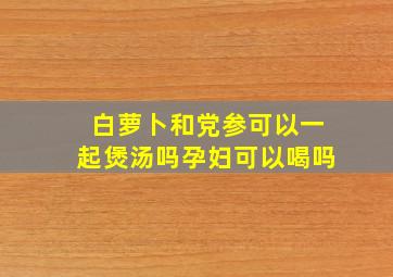 白萝卜和党参可以一起煲汤吗孕妇可以喝吗