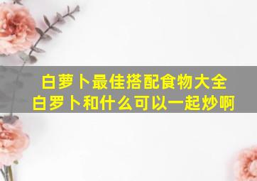 白萝卜最佳搭配食物大全白罗卜和什么可以一起炒啊