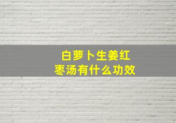 白萝卜生姜红枣汤有什么功效