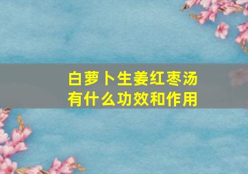 白萝卜生姜红枣汤有什么功效和作用