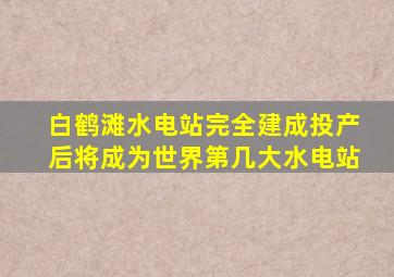 白鹤滩水电站完全建成投产后将成为世界第几大水电站