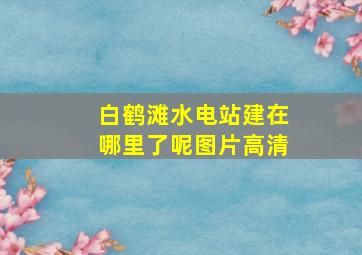 白鹤滩水电站建在哪里了呢图片高清