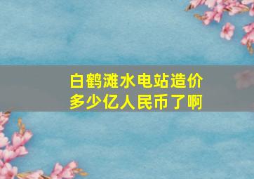 白鹤滩水电站造价多少亿人民币了啊