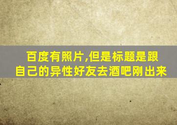 百度有照片,但是标题是跟自己的异性好友去酒吧刚出来