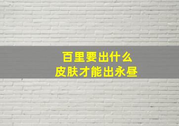 百里要出什么皮肤才能出永昼