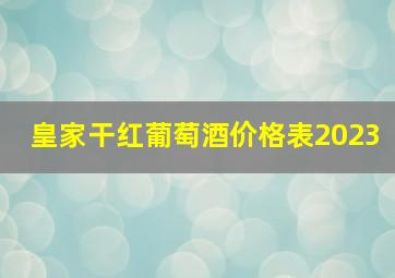 皇家干红葡萄酒价格表2023